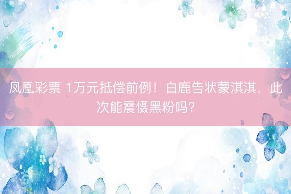 凤凰彩票 1万元抵偿前例!白鹿告状蒙淇淇,此次能震慑黑粉吗?