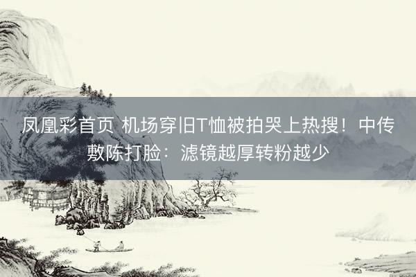 凤凰彩首页 机场穿旧T恤被拍哭上热搜!中传敷陈打脸:滤镜越厚转粉越少