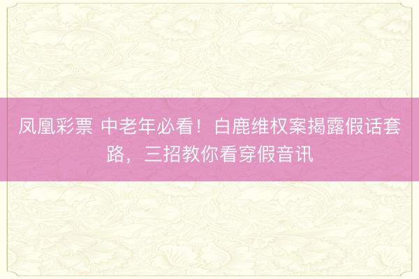 凤凰彩票 中老年必看!白鹿维权案揭露假话套路,三招教你看穿假音讯