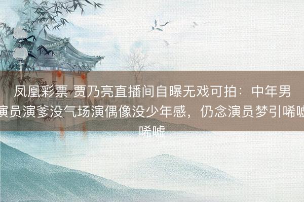 凤凰彩票 贾乃亮直播间自曝无戏可拍：中年男演员演爹没气场演偶像没少年感，仍念演员梦引唏嘘